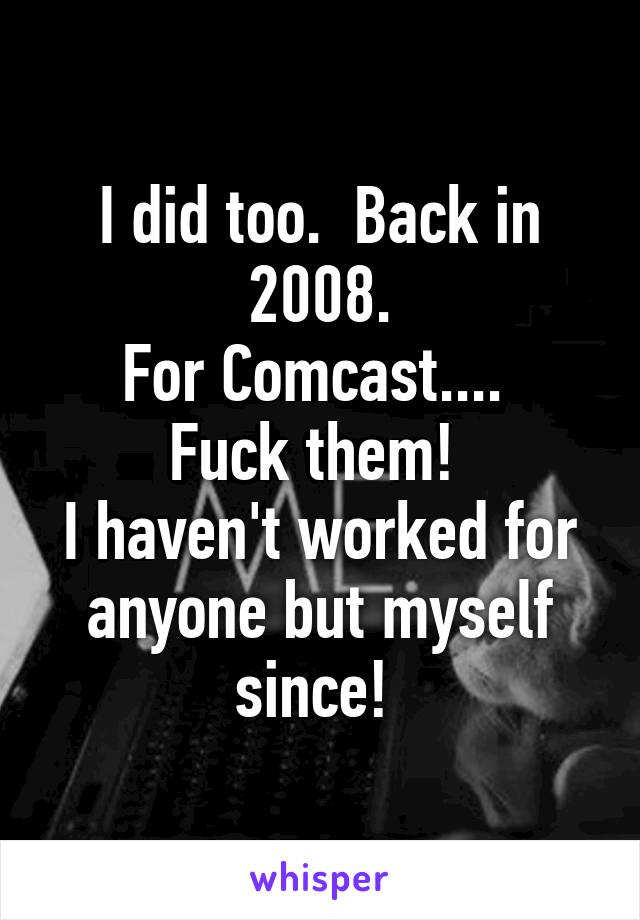 I did too.  Back in 2008.
For Comcast.... 
Fuck them! 
I haven't worked for anyone but myself since! 