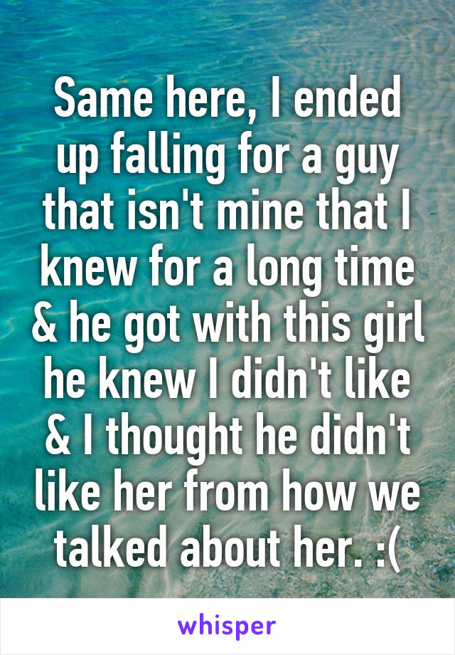 Same here, I ended up falling for a guy that isn't mine that I knew for a long time & he got with this girl he knew I didn't like & I thought he didn't like her from how we talked about her. :(