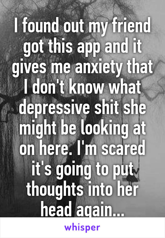 I found out my friend got this app and it gives me anxiety that I don't know what depressive shit she might be looking at on here. I'm scared it's going to put thoughts into her head again...