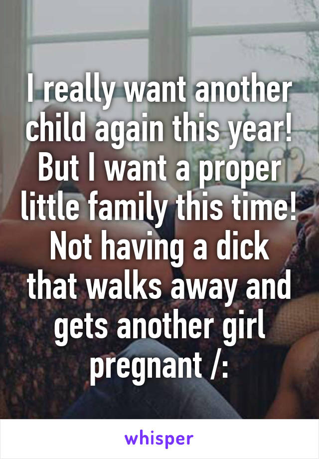 I really want another child again this year! But I want a proper little family this time! Not having a dick that walks away and gets another girl pregnant /: