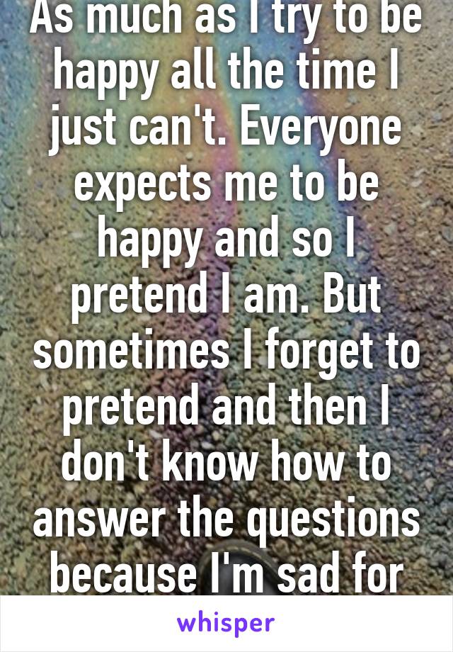 As much as I try to be happy all the time I just can't. Everyone expects me to be happy and so I pretend I am. But sometimes I forget to pretend and then I don't know how to answer the questions because I'm sad for no reason. 