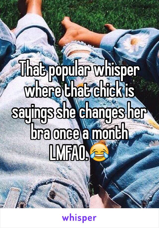 That popular whisper where that chick is sayings she changes her bra once a month LMFAO.😂