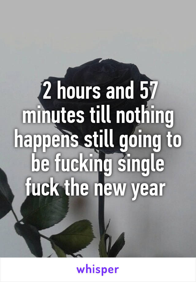  2 hours and 57 minutes till nothing happens still going to be fucking single fuck the new year 