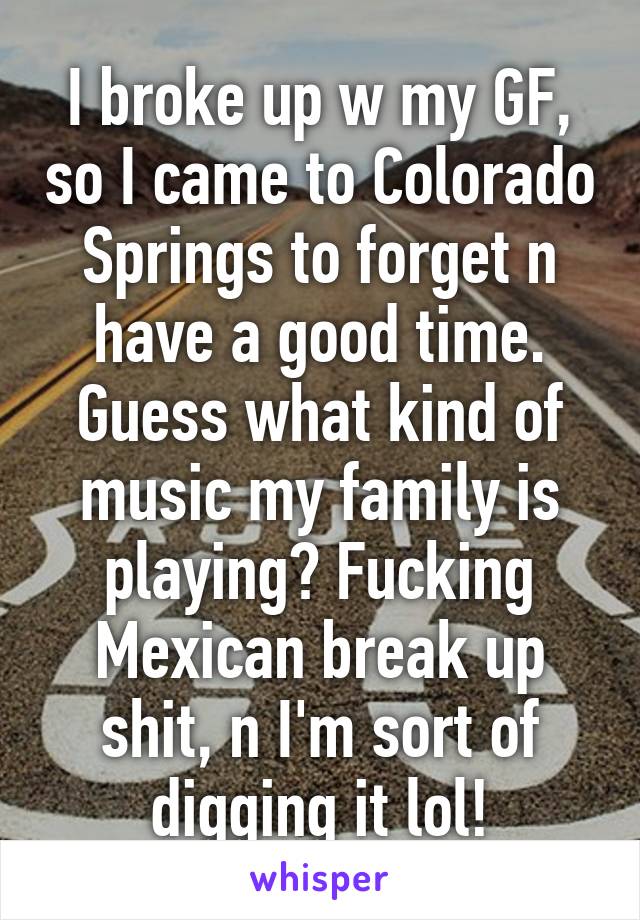 I broke up w my GF, so I came to Colorado Springs to forget n have a good time. Guess what kind of music my family is playing? Fucking Mexican break up shit, n I'm sort of digging it lol!