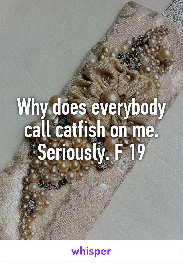 Why does everybody call catfish on me. Seriously. F 19