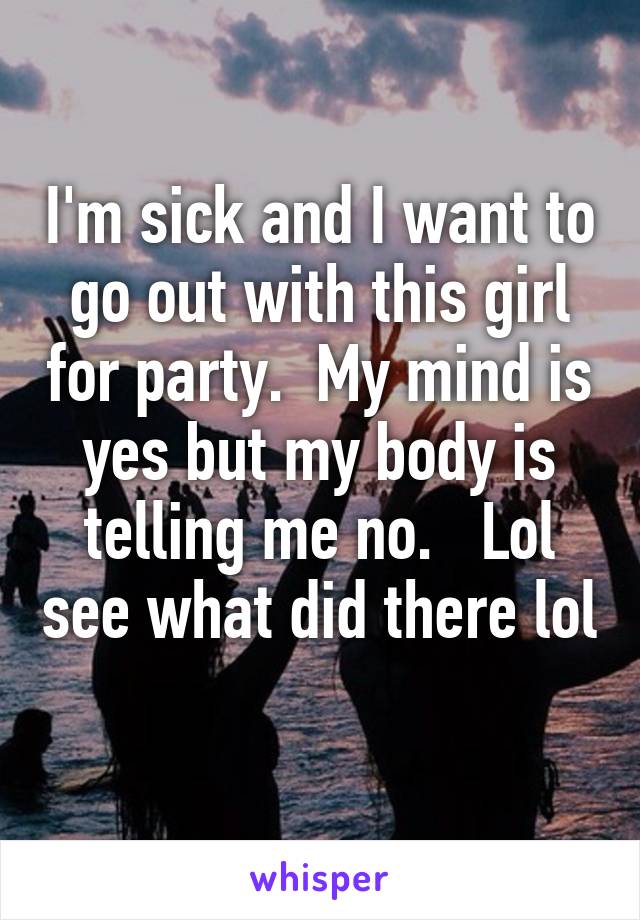 I'm sick and I want to go out with this girl for party.  My mind is yes but my body is telling me no.   Lol see what did there lol 