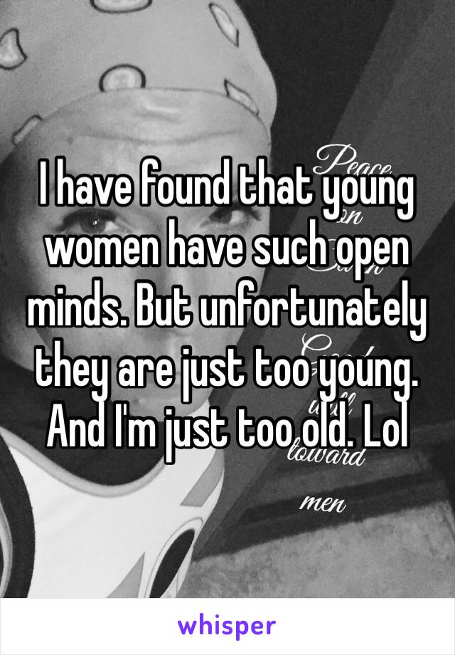 I have found that young women have such open minds. But unfortunately they are just too young. And I'm just too old. Lol