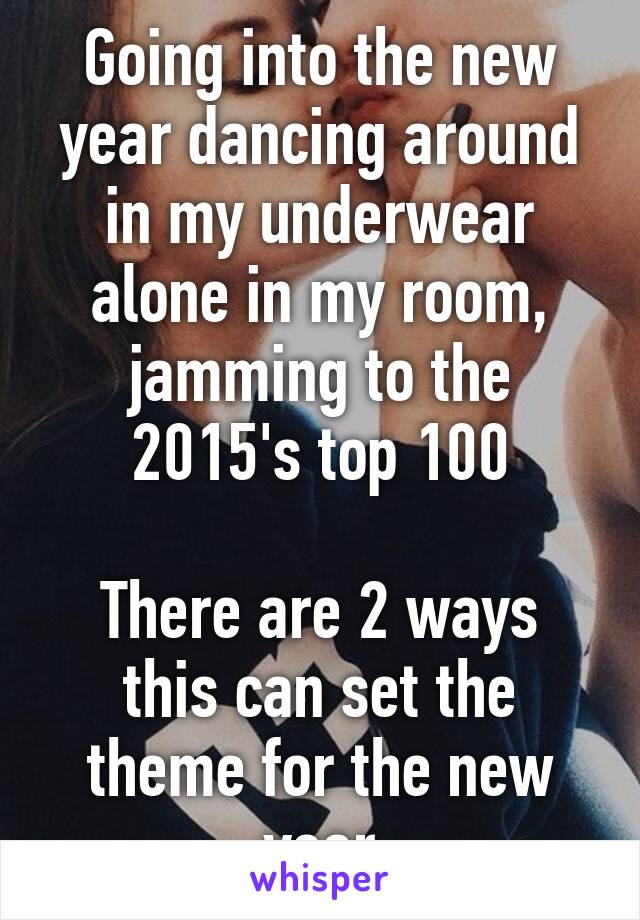 Going into the new year dancing around in my underwear alone in my room, jamming to the 2015's top 100

There are 2 ways this can set the theme for the new year