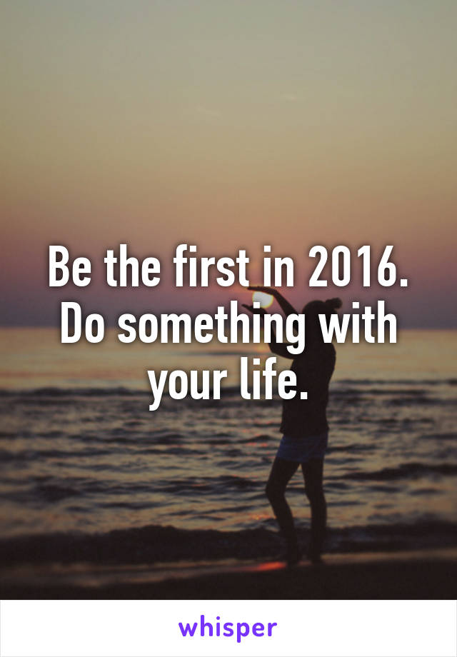 Be the first in 2016. Do something with your life.