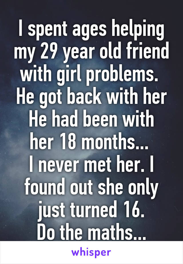 I spent ages helping my 29 year old friend with girl problems. 
He got back with her
He had been with her 18 months... 
I never met her. I found out she only just turned 16.
Do the maths...