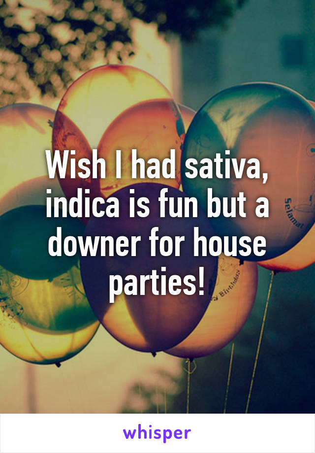 Wish I had sativa, indica is fun but a downer for house parties!