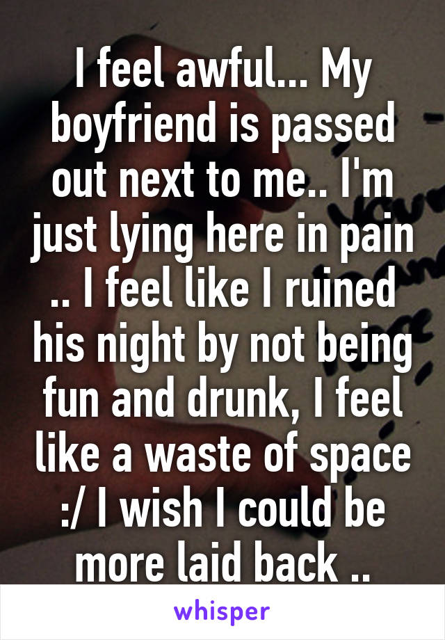 I feel awful... My boyfriend is passed out next to me.. I'm just lying here in pain .. I feel like I ruined his night by not being fun and drunk, I feel like a waste of space :/ I wish I could be more laid back ..