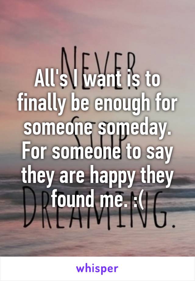 All's I want is to finally be enough for someone someday. For someone to say they are happy they found me. :(