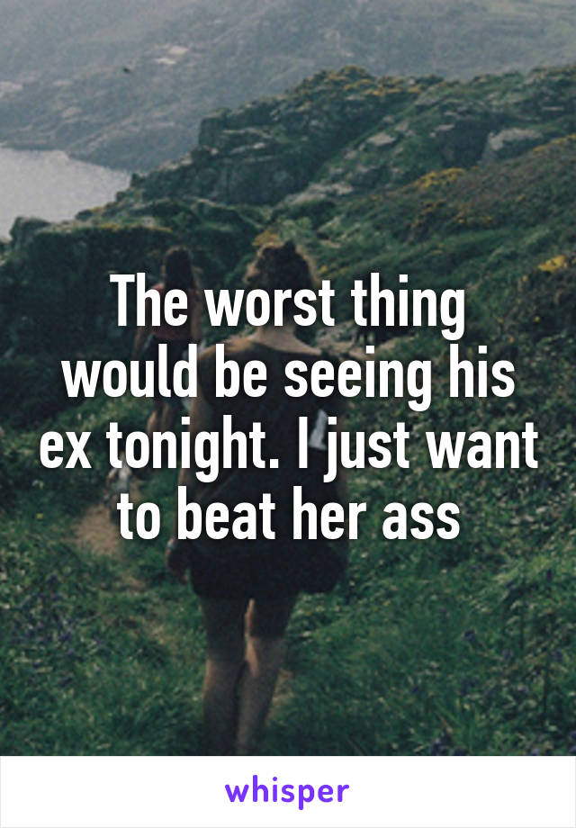 The worst thing would be seeing his ex tonight. I just want to beat her ass