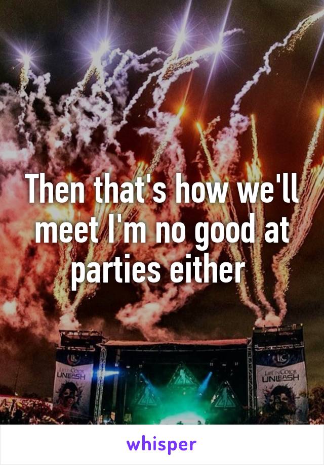 Then that's how we'll meet I'm no good at parties either 