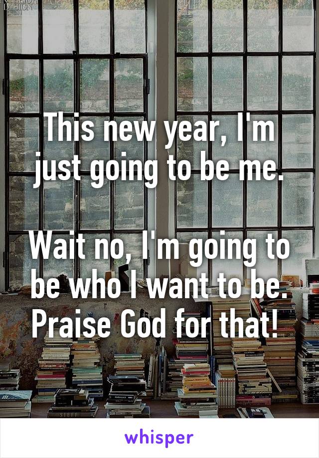 This new year, I'm just going to be me.

Wait no, I'm going to be who I want to be.
Praise God for that! 