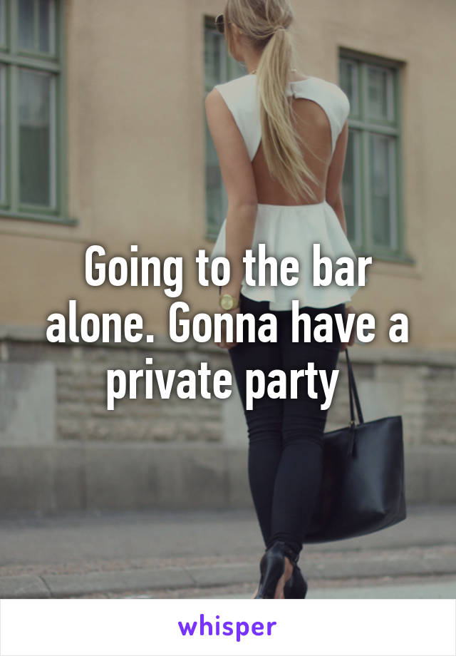 Going to the bar alone. Gonna have a private party 