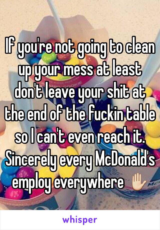 If you're not going to clean up your mess at least don't leave your shit at the end of the fuckin table so I can't even reach it. Sincerely every McDonald's employ everywhere ✋