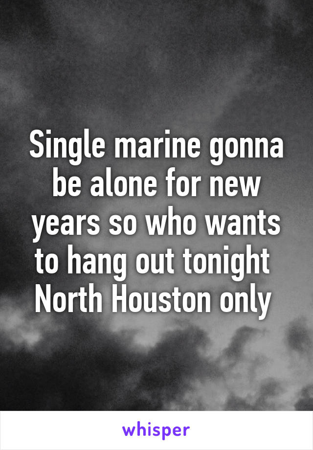 Single marine gonna be alone for new years so who wants to hang out tonight 
North Houston only 