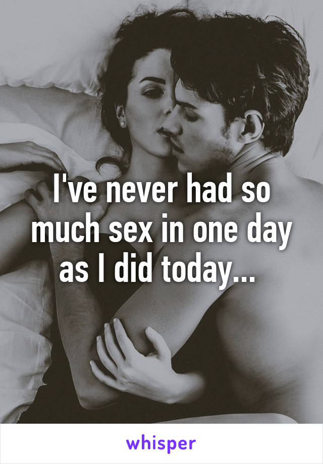 I've never had so much sex in one day as I did today... 