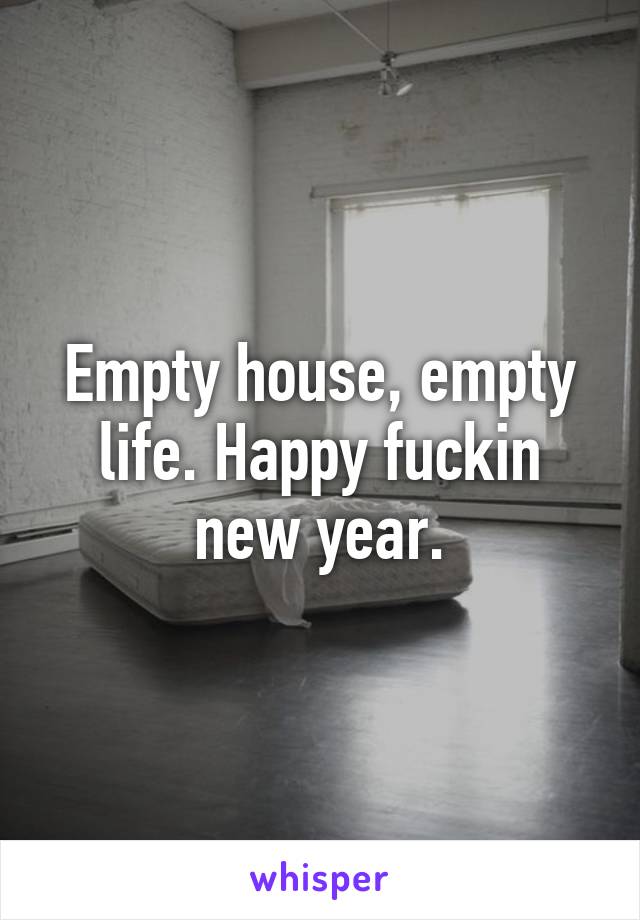 Empty house, empty life. Happy fuckin new year.