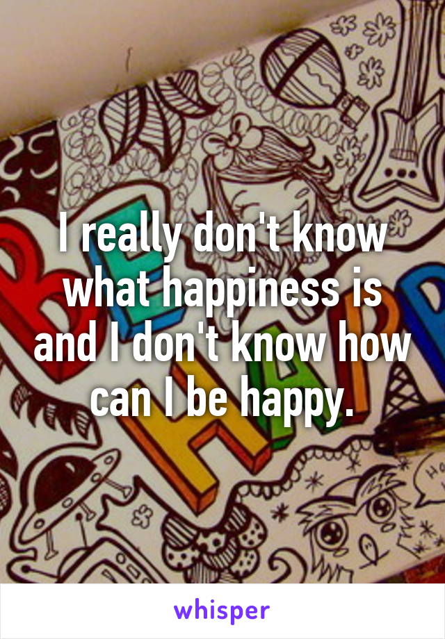 I really don't know what happiness is and I don't know how can I be happy.