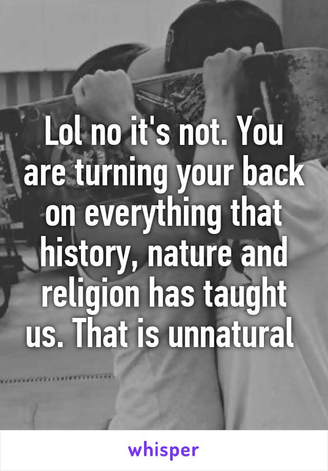 Lol no it's not. You are turning your back on everything that history, nature and religion has taught us. That is unnatural 