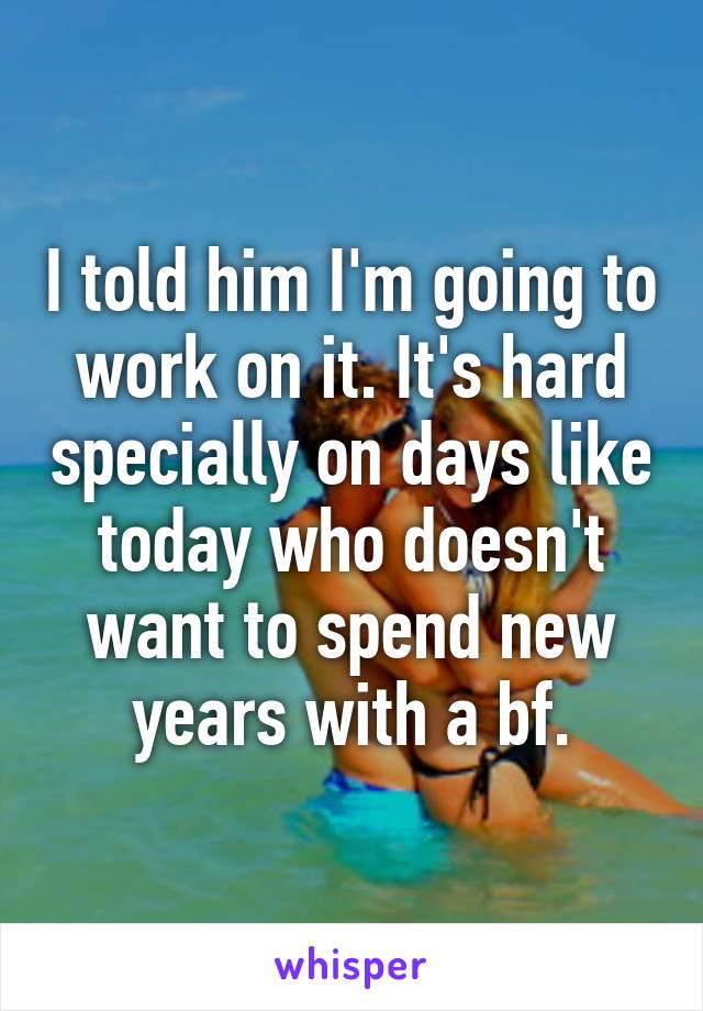 I told him I'm going to work on it. It's hard specially on days like today who doesn't want to spend new years with a bf.