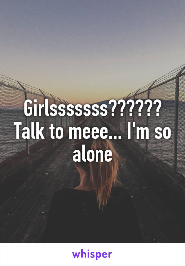 Girlsssssss?????? Talk to meee... I'm so alone