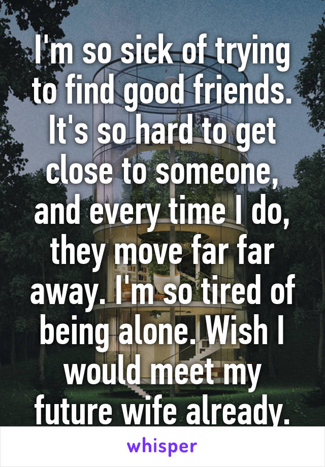 I'm so sick of trying to find good friends. It's so hard to get close to someone, and every time I do, they move far far away. I'm so tired of being alone. Wish I would meet my future wife already.