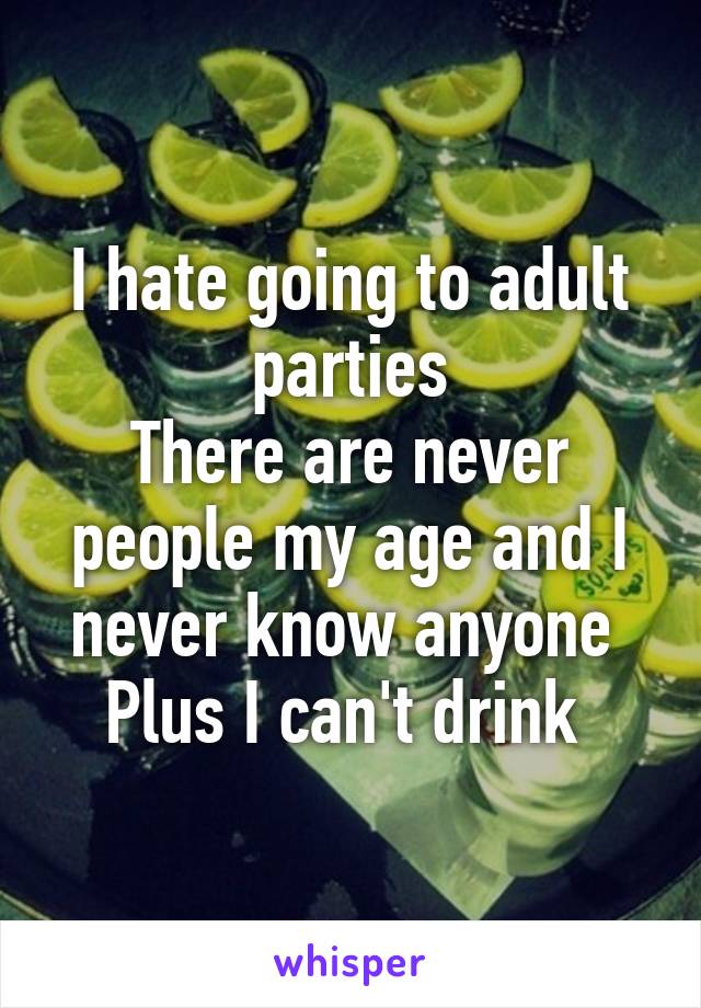 I hate going to adult parties
There are never people my age and I never know anyone 
Plus I can't drink 