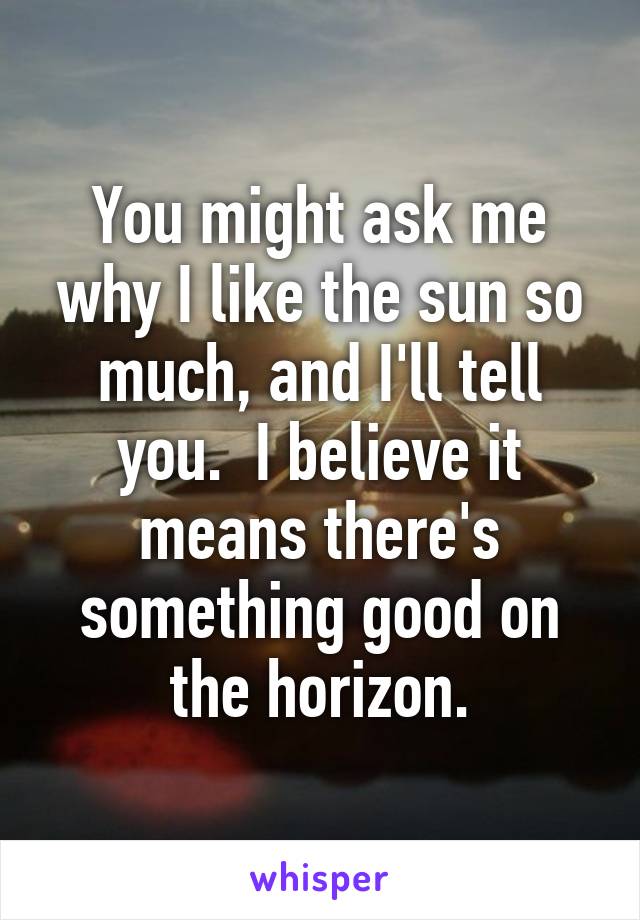 You might ask me why I like the sun so much, and I'll tell you.  I believe it means there's something good on the horizon.