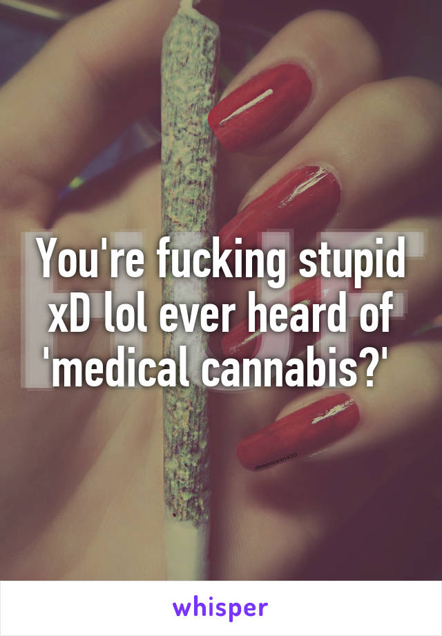 You're fucking stupid xD lol ever heard of 'medical cannabis?' 