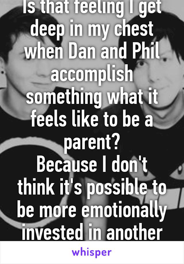 Is that feeling I get deep in my chest when Dan and Phil accomplish something what it feels like to be a parent?
Because I don't think it's possible to be more emotionally invested in another human.