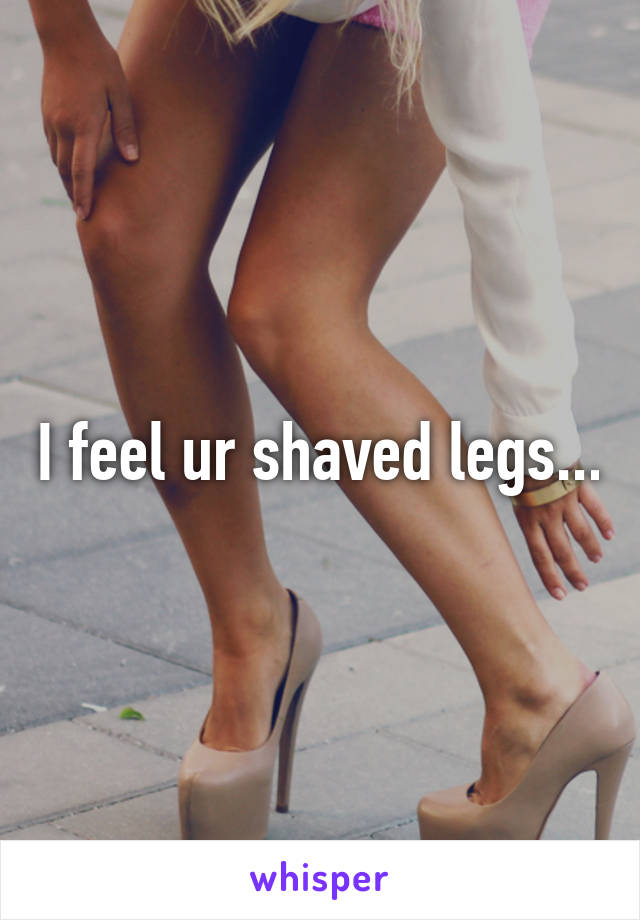 I feel ur shaved legs...