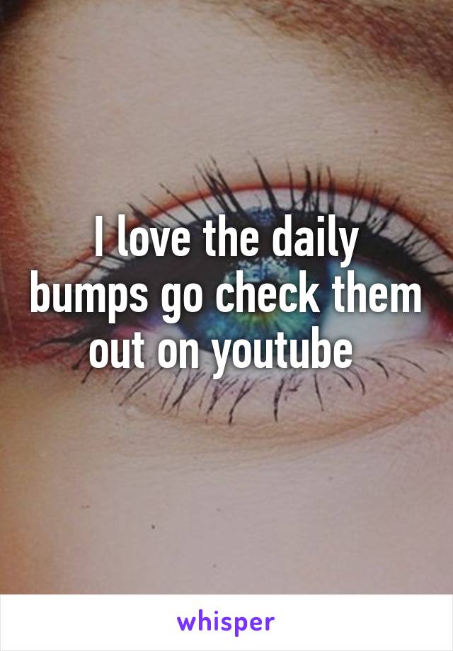 I love the daily bumps go check them out on youtube 
