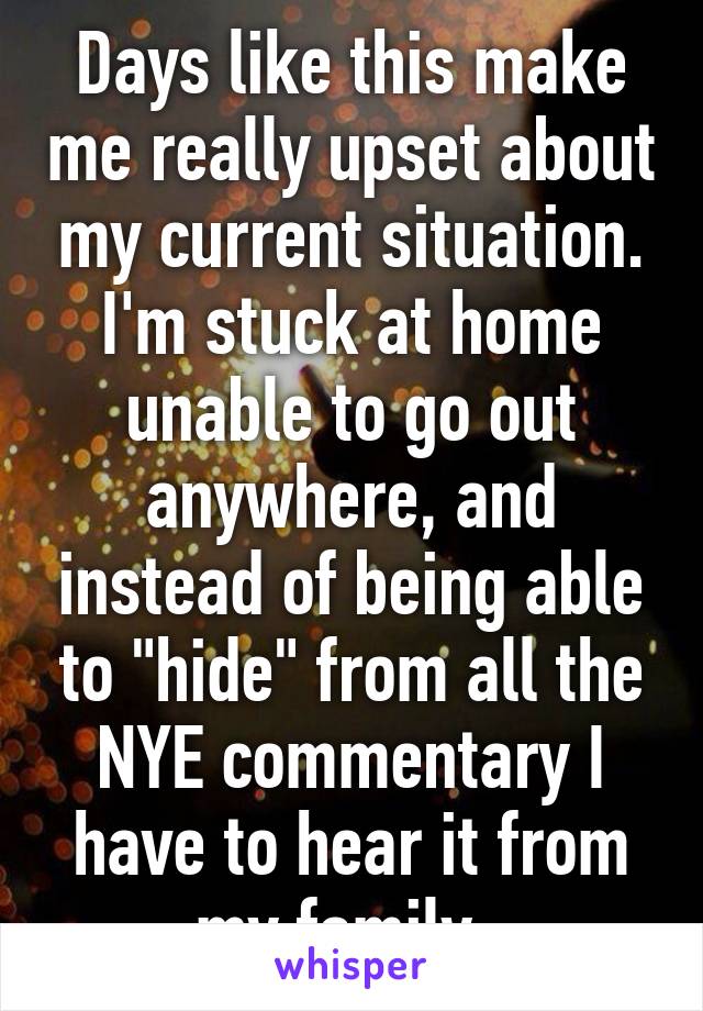 Days like this make me really upset about my current situation. I'm stuck at home unable to go out anywhere, and instead of being able to "hide" from all the NYE commentary I have to hear it from my family. 