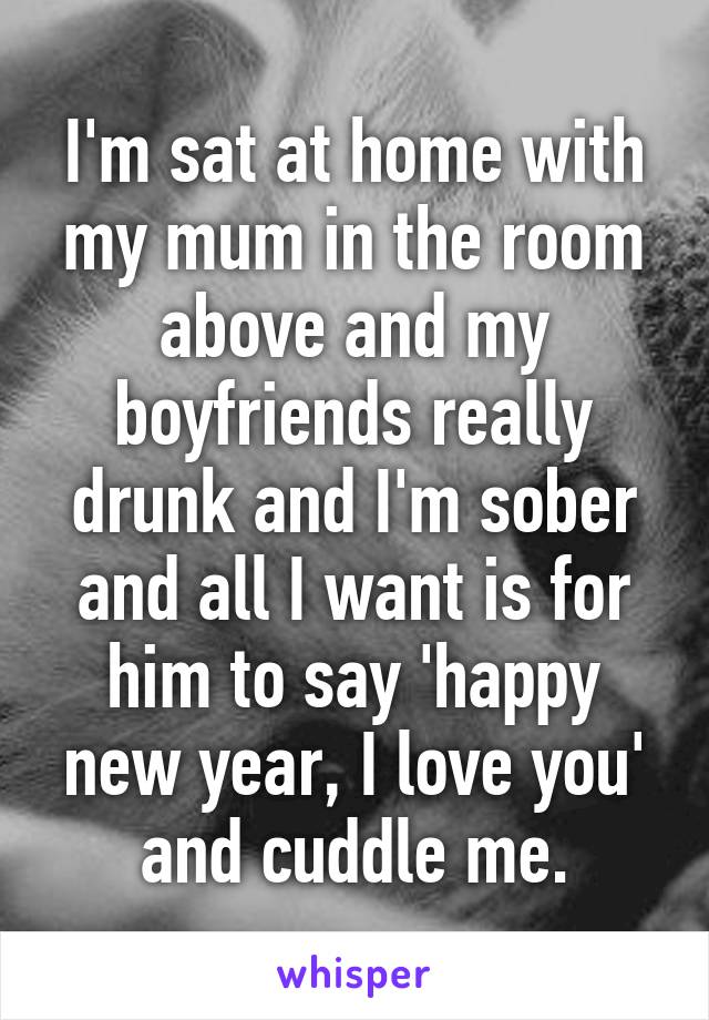 I'm sat at home with my mum in the room above and my boyfriends really drunk and I'm sober and all I want is for him to say 'happy new year, I love you' and cuddle me.