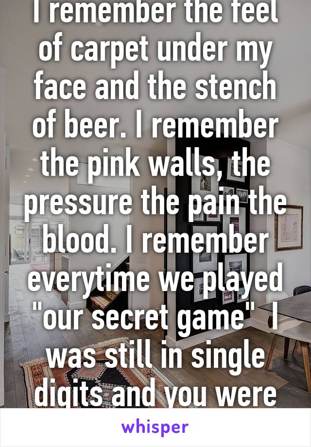 I remember the feel of carpet under my face and the stench of beer. I remember the pink walls, the pressure the pain the blood. I remember everytime we played "our secret game"  I was still in single digits and you were 18 