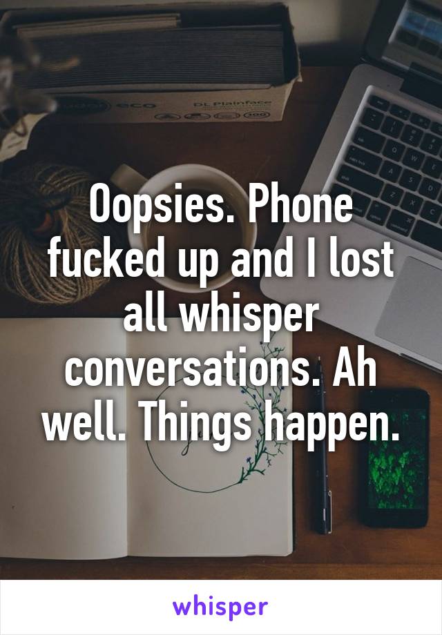 Oopsies. Phone fucked up and I lost all whisper conversations. Ah well. Things happen.