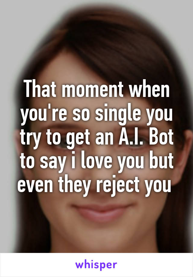 That moment when you're so single you try to get an A.I. Bot to say i love you but even they reject you 