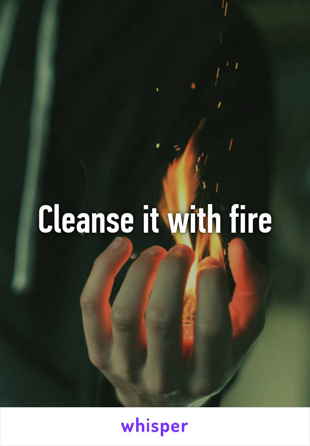 Cleanse it with fire