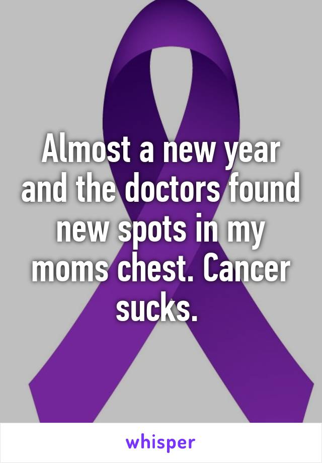 Almost a new year and the doctors found new spots in my moms chest. Cancer sucks. 