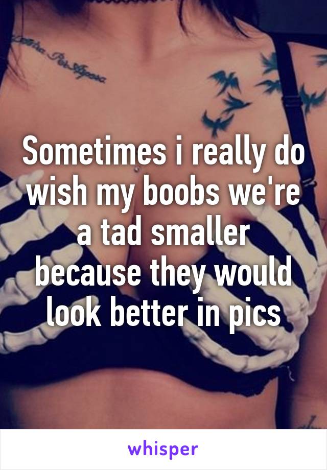 Sometimes i really do wish my boobs we're a tad smaller because they would look better in pics