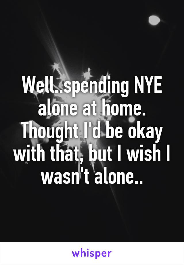 Well..spending NYE alone at home. Thought I'd be okay with that, but I wish I wasn't alone..