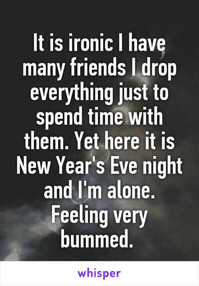 It is ironic I have many friends I drop everything just to spend time with them. Yet here it is New Year's Eve night and I'm alone. Feeling very bummed. 