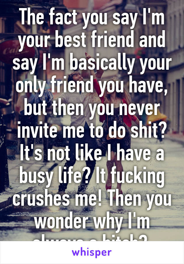 The fact you say I'm your best friend and say I'm basically your only friend you have, but then you never invite me to do shit? It's not like I have a busy life? It fucking crushes me! Then you wonder why I'm always a bitch? 