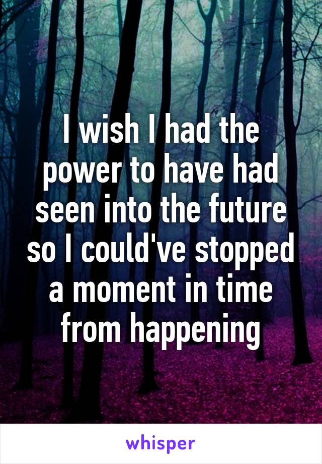 I wish I had the power to have had seen into the future so I could've stopped a moment in time from happening