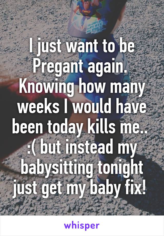 I just want to be Pregant again.  Knowing how many weeks I would have been today kills me..  :( but instead my babysitting tonight just get my baby fix! 