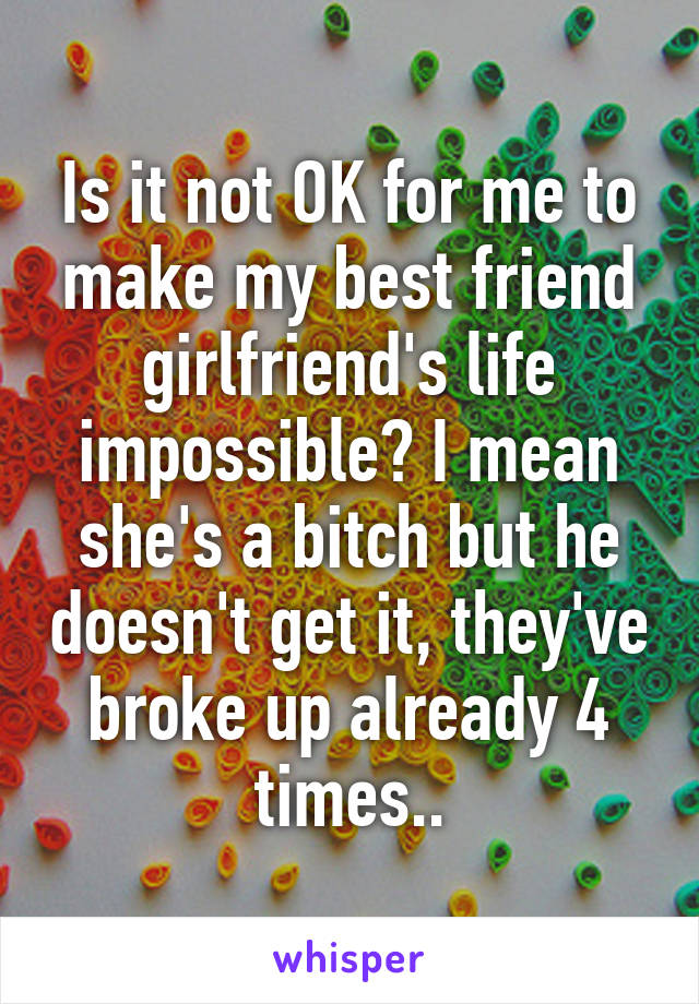 Is it not OK for me to make my best friend girlfriend's life impossible? I mean she's a bitch but he doesn't get it, they've broke up already 4 times..